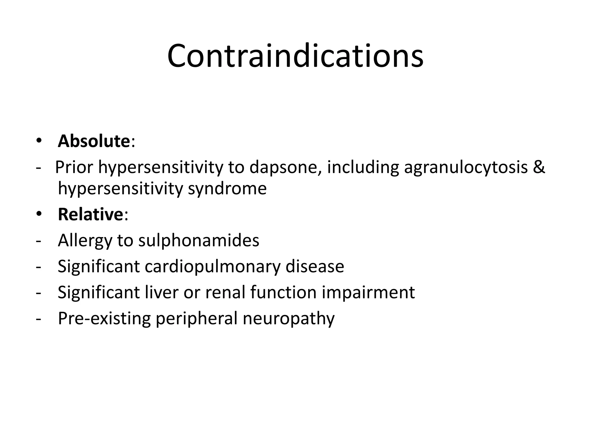 Contraindications
• Absolute:
- Prior hypersensitivity to dapsone, including agranulocytosis &
hypersensitivity syndrome
• Relative:
- Allergy to sulphonamides
- Significant cardiopulmonary disease
- Significant liver or renal function impairment
- Pre-existing peripheral neuropathy

 