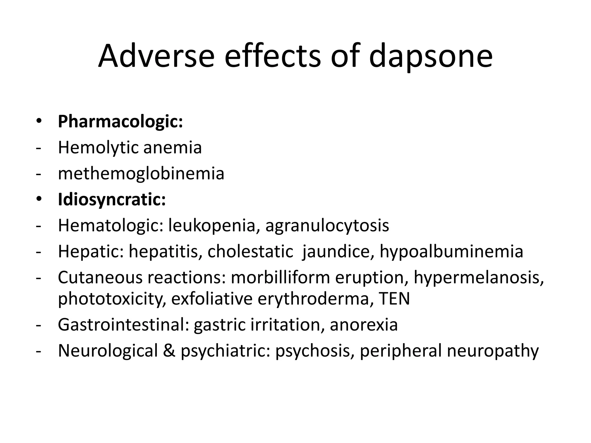 Adverse effects of dapsone
•
•
-

Pharmacologic:
Hemolytic anemia
methemoglobinemia
Idiosyncratic:
Hematologic: leukopenia, agranulocytosis
Hepatic: hepatitis, cholestatic jaundice, hypoalbuminemia
Cutaneous reactions: morbilliform eruption, hypermelanosis,
phototoxicity, exfoliative erythroderma, TEN
- Gastrointestinal: gastric irritation, anorexia
- Neurological & psychiatric: psychosis, peripheral neuropathy

 