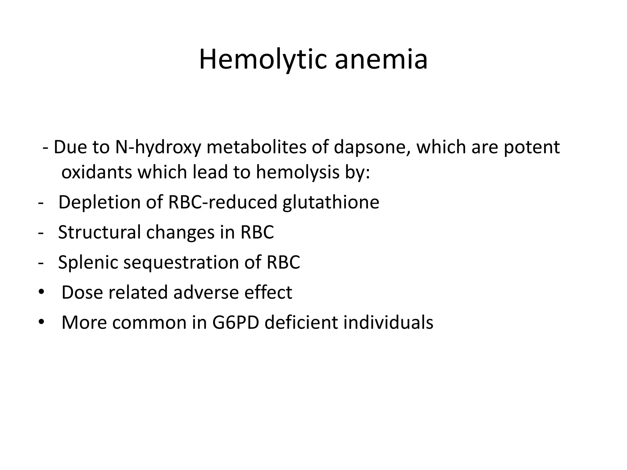 Hemolytic anemia
- Due to N-hydroxy metabolites of dapsone, which are potent
oxidants which lead to hemolysis by:
- Depletion of RBC-reduced glutathione
- Structural changes in RBC
- Splenic sequestration of RBC
• Dose related adverse effect
• More common in G6PD deficient individuals

 