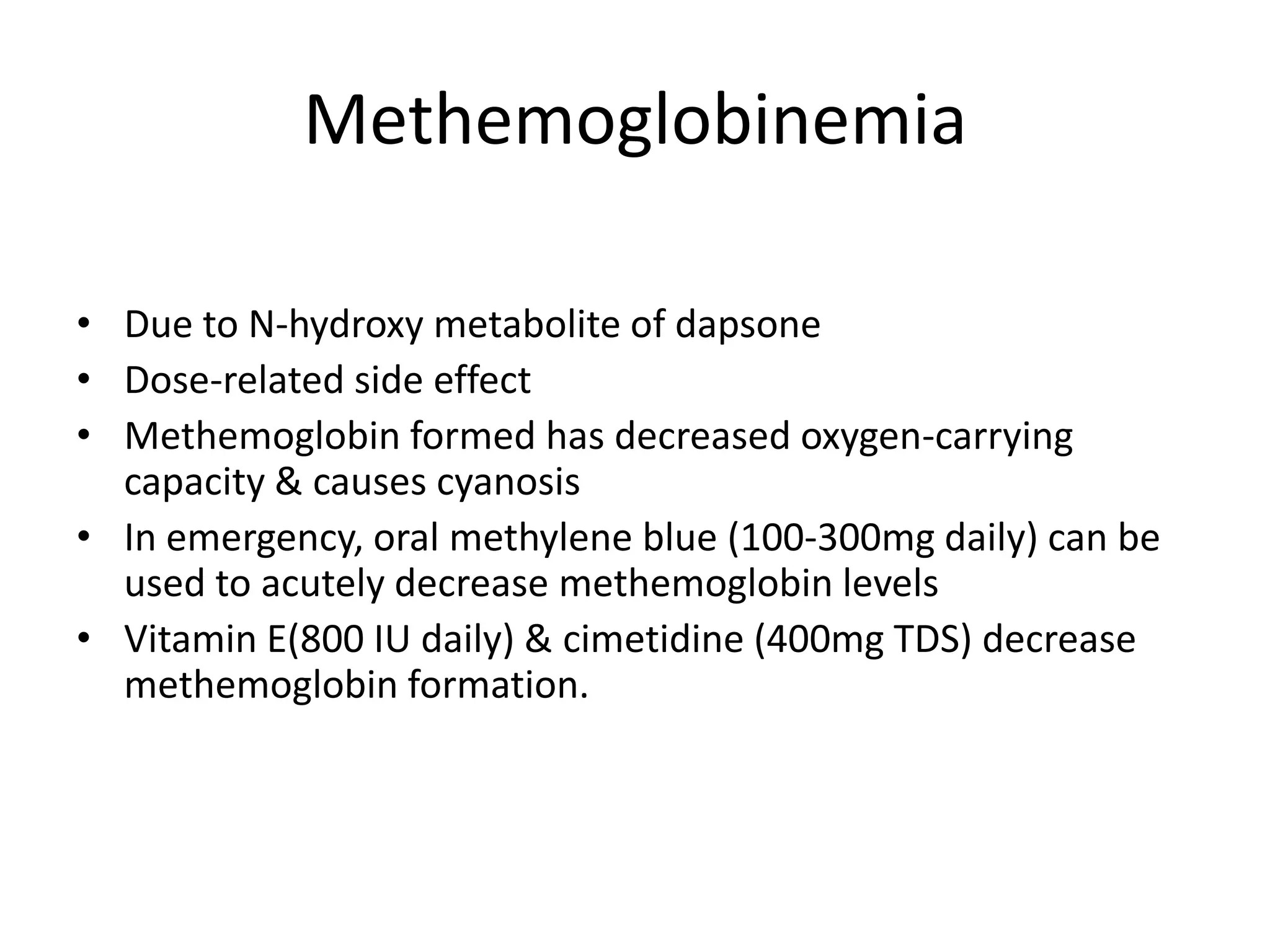 Methemoglobinemia
• Due to N-hydroxy metabolite of dapsone
• Dose-related side effect
• Methemoglobin formed has decreased oxygen-carrying
capacity & causes cyanosis
• In emergency, oral methylene blue (100-300mg daily) can be
used to acutely decrease methemoglobin levels
• Vitamin E(800 IU daily) & cimetidine (400mg TDS) decrease
methemoglobin formation.

 