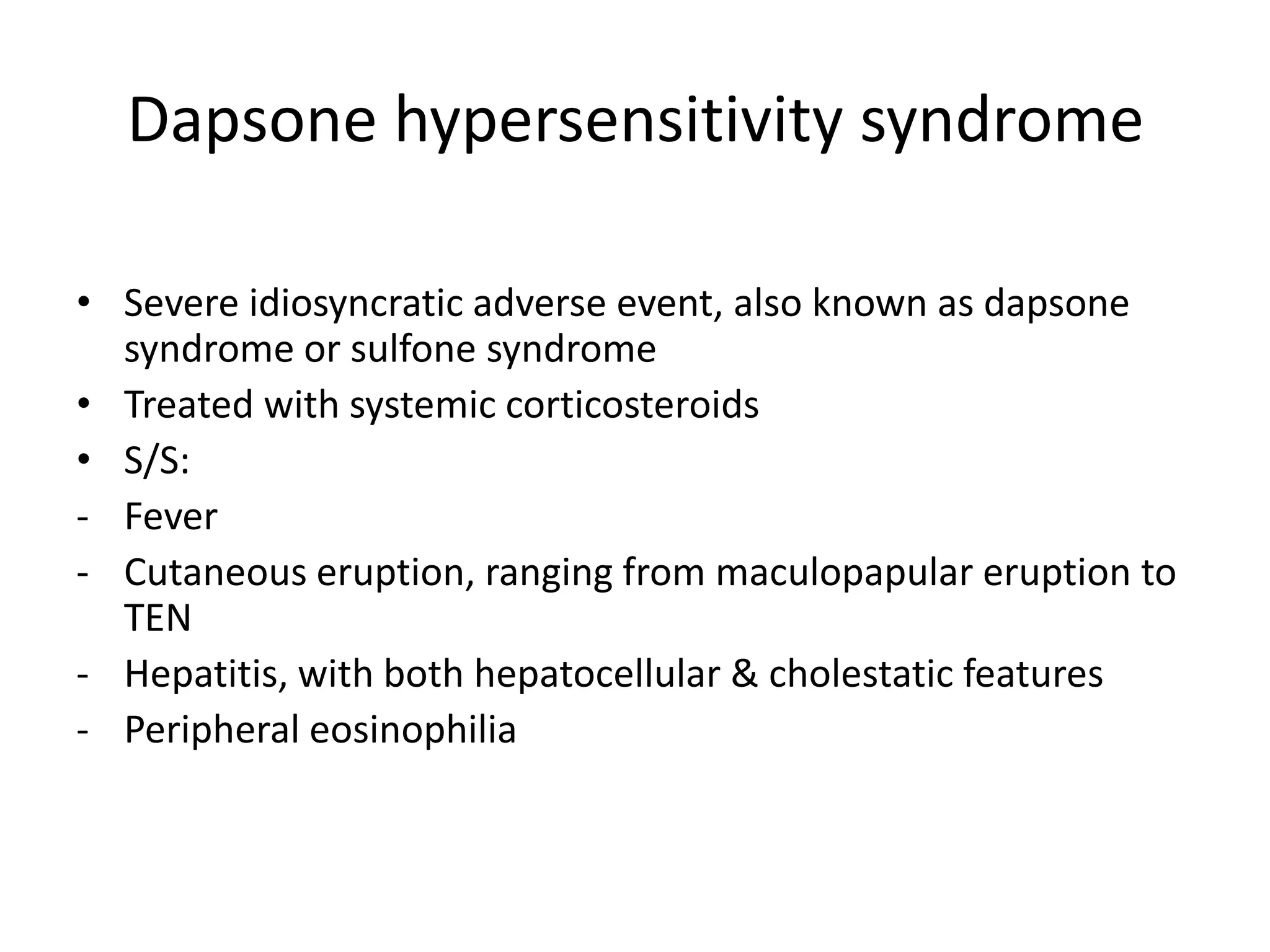 Dapsone hypersensitivity syndrome
• Severe idiosyncratic adverse event, also known as dapsone
syndrome or sulfone syndrome
• Treated with systemic corticosteroids
• S/S:
- Fever
- Cutaneous eruption, ranging from maculopapular eruption to
TEN
- Hepatitis, with both hepatocellular & cholestatic features
- Peripheral eosinophilia

 