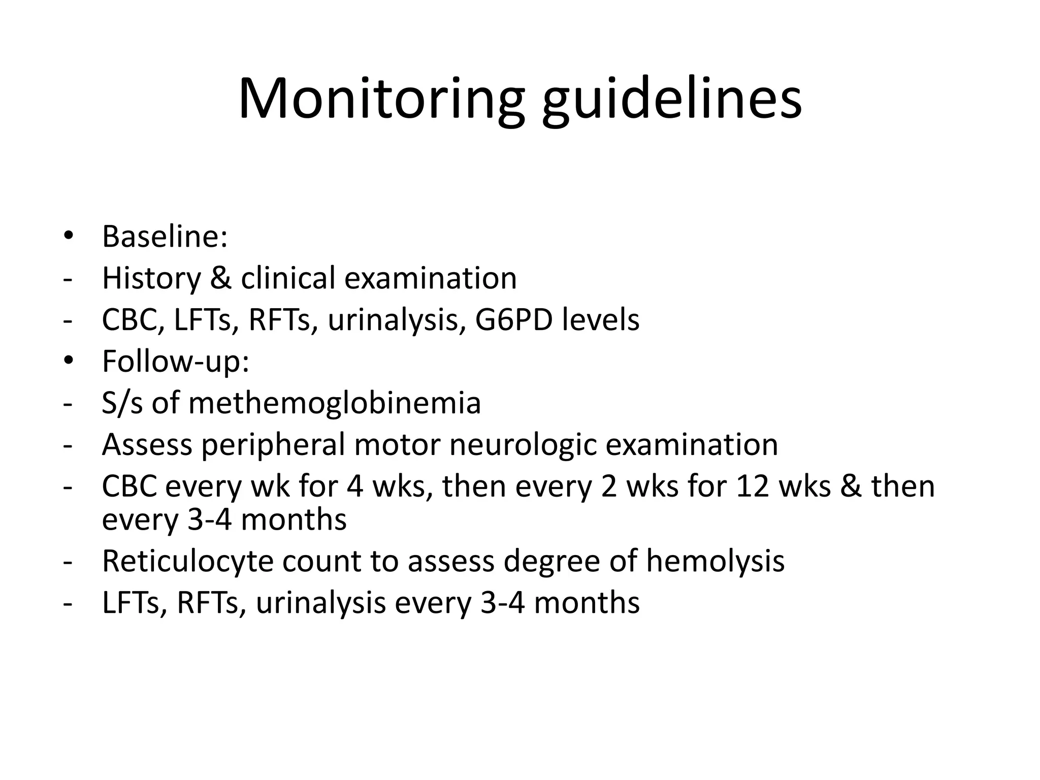 Monitoring guidelines
•
•
-

Baseline:
History & clinical examination
CBC, LFTs, RFTs, urinalysis, G6PD levels
Follow-up:
S/s of methemoglobinemia
Assess peripheral motor neurologic examination
CBC every wk for 4 wks, then every 2 wks for 12 wks & then
every 3-4 months
- Reticulocyte count to assess degree of hemolysis
- LFTs, RFTs, urinalysis every 3-4 months

 