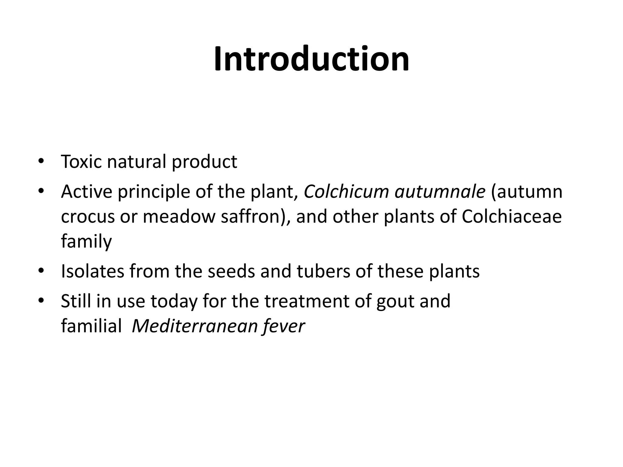 Introduction
• Toxic natural product
• Active principle of the plant, Colchicum autumnale (autumn
crocus or meadow saffron), and other plants of Colchiaceae
family
• Isolates from the seeds and tubers of these plants
• Still in use today for the treatment of gout and
familial Mediterranean fever

 