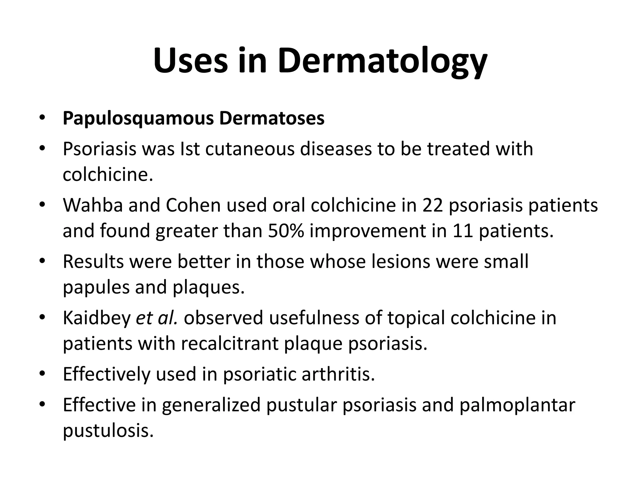Uses in Dermatology
• Papulosquamous Dermatoses
• Psoriasis was Ist cutaneous diseases to be treated with
colchicine.
• Wahba and Cohen used oral colchicine in 22 psoriasis patients
and found greater than 50% improvement in 11 patients.
• Results were better in those whose lesions were small
papules and plaques.
• Kaidbey et al. observed usefulness of topical colchicine in
patients with recalcitrant plaque psoriasis.
• Effectively used in psoriatic arthritis.
• Effective in generalized pustular psoriasis and palmoplantar
pustulosis.

 