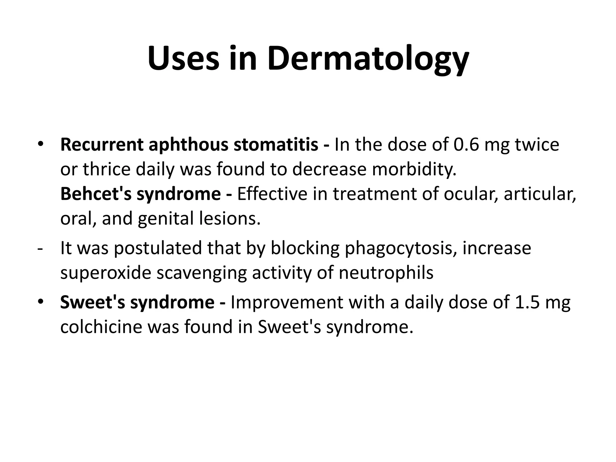 Uses in Dermatology
• Recurrent aphthous stomatitis - In the dose of 0.6 mg twice
or thrice daily was found to decrease morbidity.
Behcet's syndrome - Effective in treatment of ocular, articular,
oral, and genital lesions.
- It was postulated that by blocking phagocytosis, increase
superoxide scavenging activity of neutrophils
• Sweet's syndrome - Improvement with a daily dose of 1.5 mg
colchicine was found in Sweet's syndrome.

 