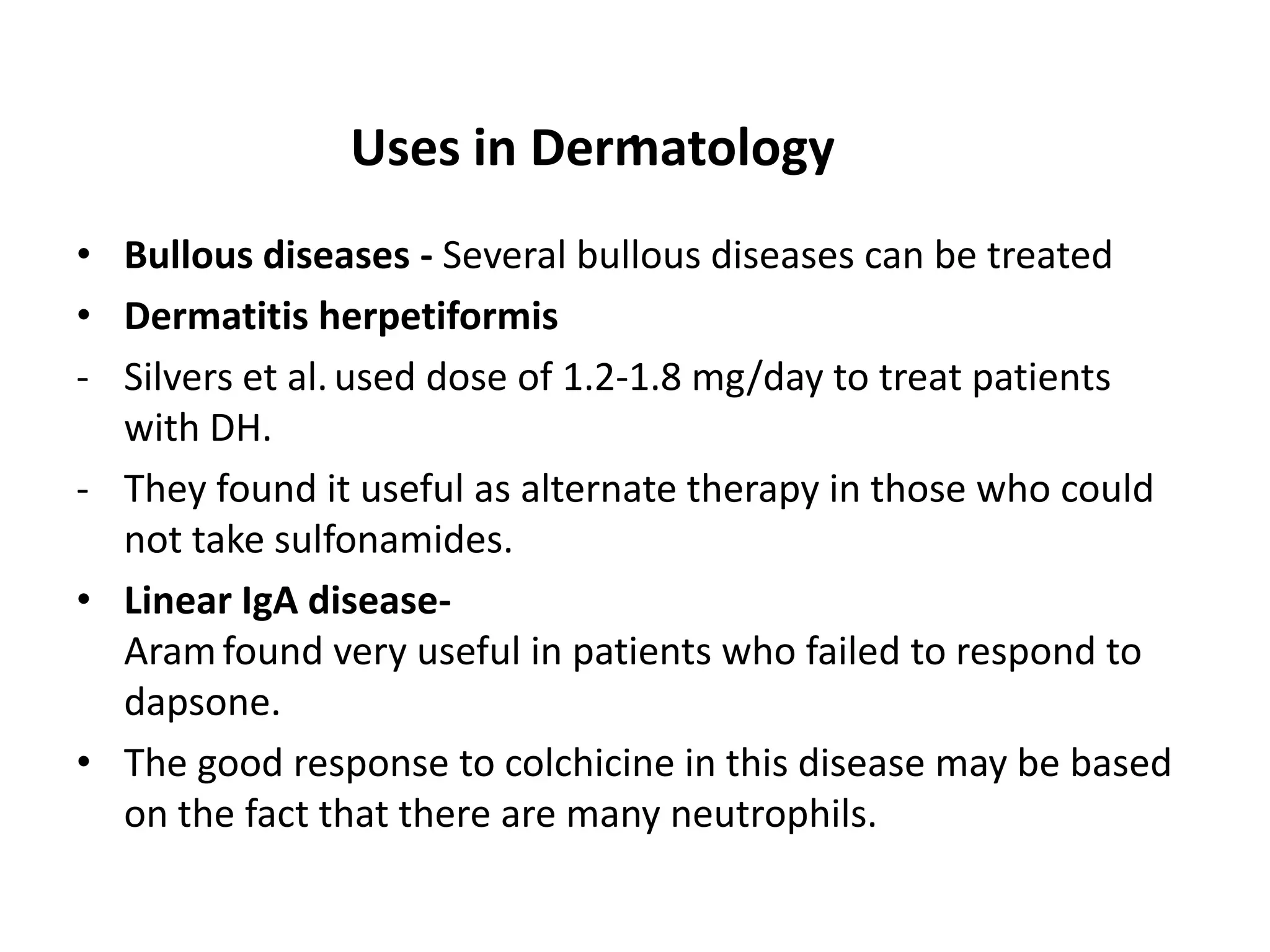 .
Uses in Dermatology
• Bullous diseases - Several bullous diseases can be treated
• Dermatitis herpetiformis
- Silvers et al. used dose of 1.2-1.8 mg/day to treat patients
with DH.
- They found it useful as alternate therapy in those who could
not take sulfonamides.
• Linear IgA diseaseAram found very useful in patients who failed to respond to
dapsone.
• The good response to colchicine in this disease may be based
on the fact that there are many neutrophils.

 