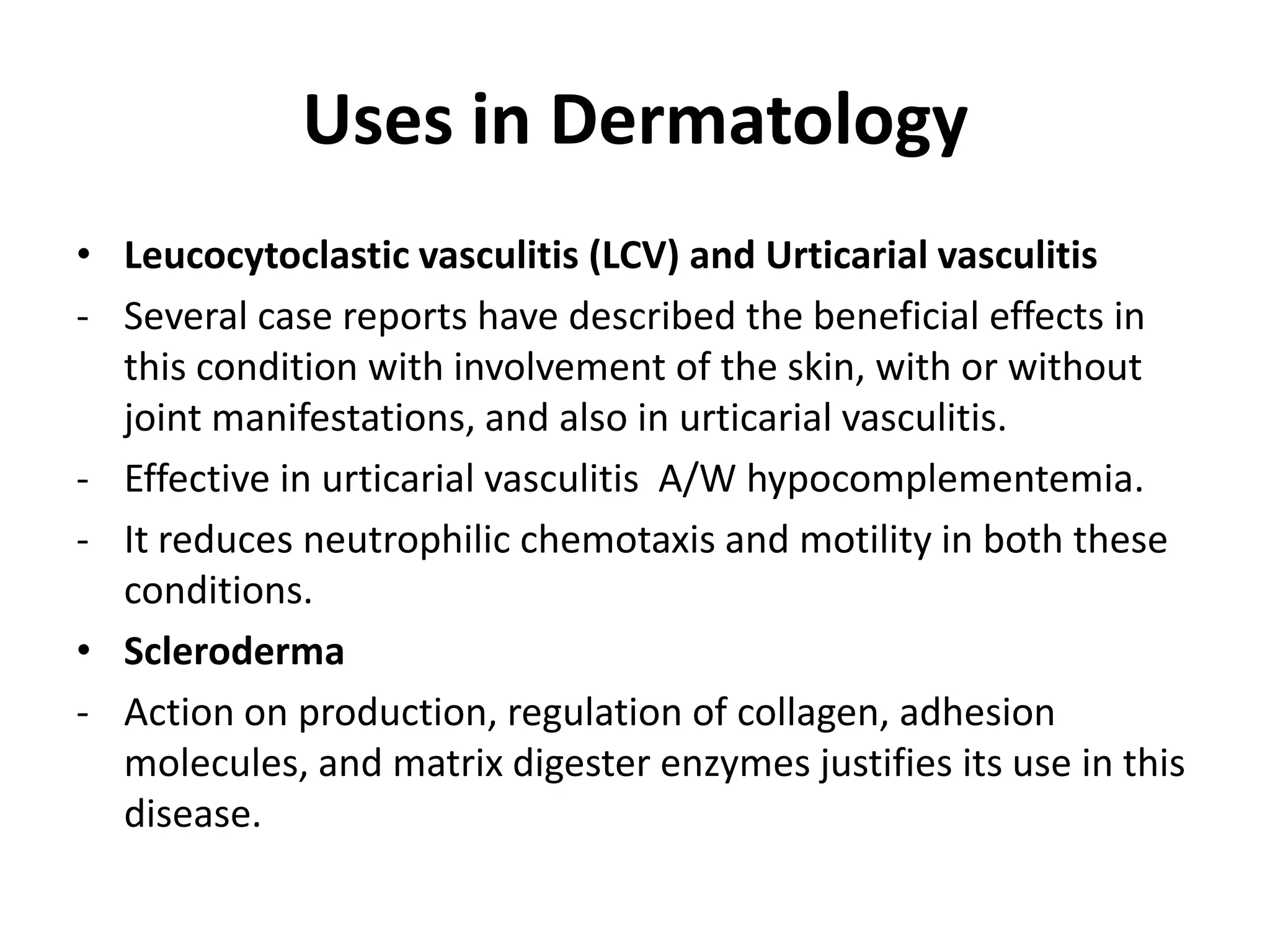 Uses in Dermatology
• Leucocytoclastic vasculitis (LCV) and Urticarial vasculitis
- Several case reports have described the beneficial effects in
this condition with involvement of the skin, with or without
joint manifestations, and also in urticarial vasculitis.
- Effective in urticarial vasculitis A/W hypocomplementemia.
- It reduces neutrophilic chemotaxis and motility in both these
conditions.
• Scleroderma
- Action on production, regulation of collagen, adhesion
molecules, and matrix digester enzymes justifies its use in this
disease.

 