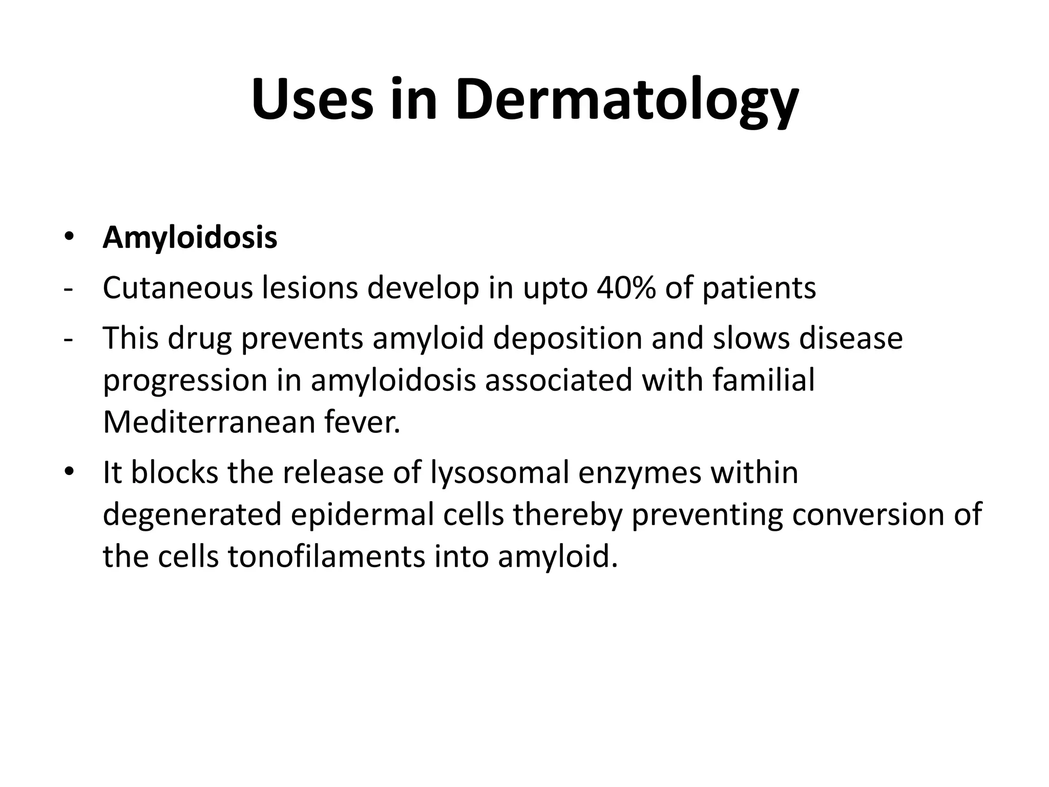 Uses in Dermatology
• Amyloidosis
- Cutaneous lesions develop in upto 40% of patients
- This drug prevents amyloid deposition and slows disease
progression in amyloidosis associated with familial
Mediterranean fever.
• It blocks the release of lysosomal enzymes within
degenerated epidermal cells thereby preventing conversion of
the cells tonofilaments into amyloid.

 