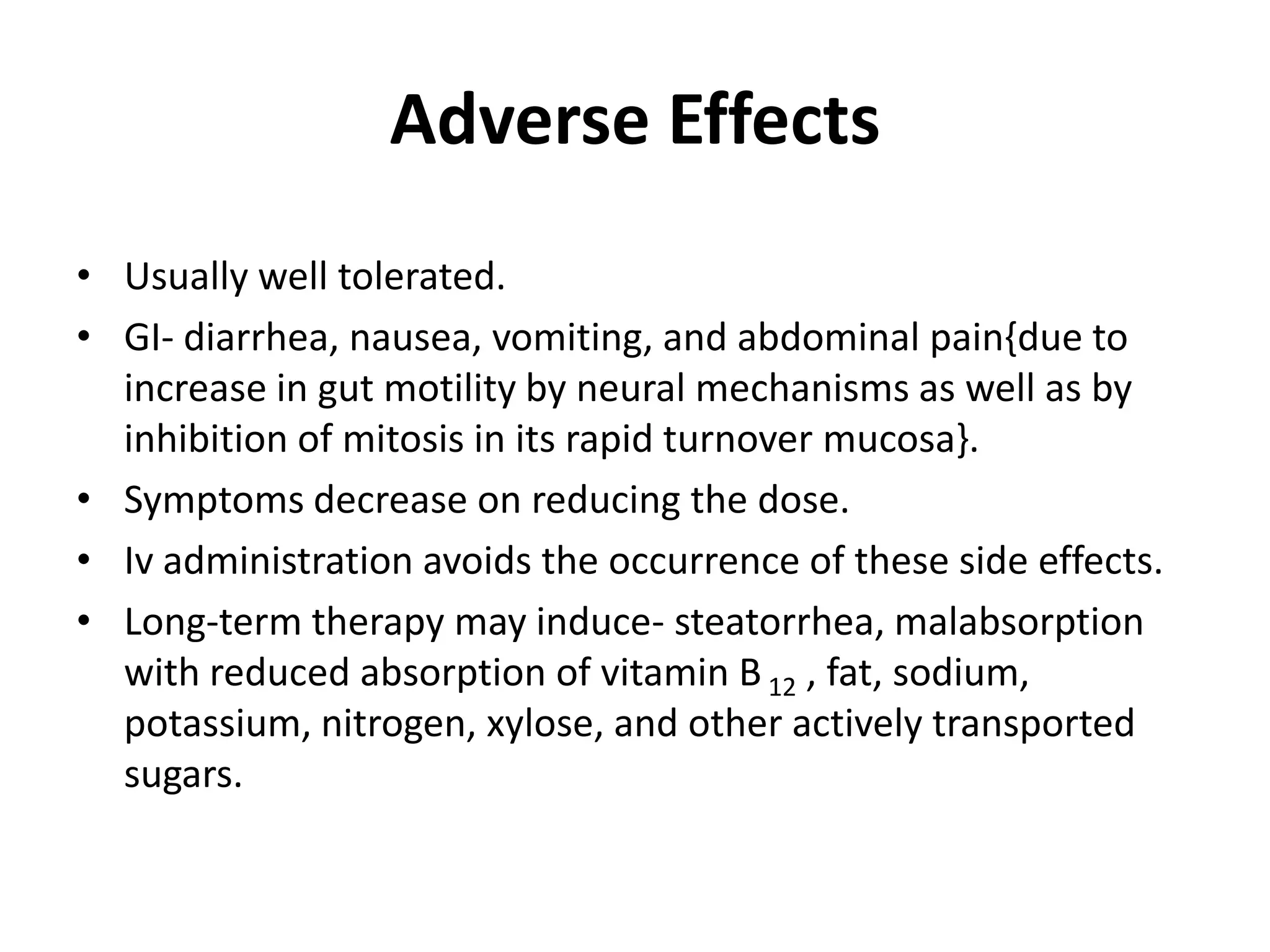 Adverse Effects
• Usually well tolerated.
• GI- diarrhea, nausea, vomiting, and abdominal pain{due to
increase in gut motility by neural mechanisms as well as by
inhibition of mitosis in its rapid turnover mucosa}.
• Symptoms decrease on reducing the dose.
• Iv administration avoids the occurrence of these side effects.
• Long-term therapy may induce- steatorrhea, malabsorption
with reduced absorption of vitamin B 12 , fat, sodium,
potassium, nitrogen, xylose, and other actively transported
sugars.

 