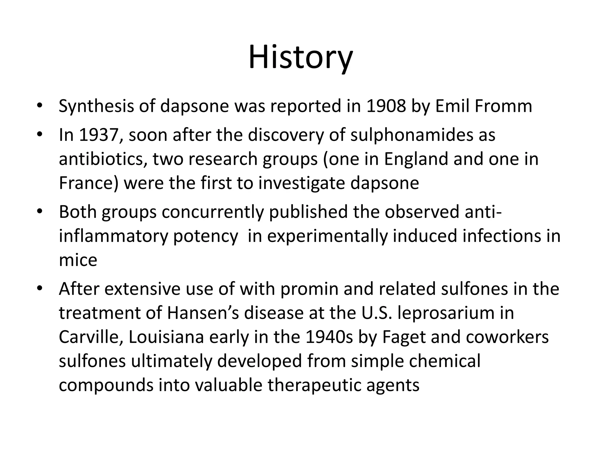 History
• Synthesis of dapsone was reported in 1908 by Emil Fromm
• In 1937, soon after the discovery of sulphonamides as
antibiotics, two research groups (one in England and one in
France) were the first to investigate dapsone
• Both groups concurrently published the observed antiinflammatory potency in experimentally induced infections in
mice
• After extensive use of with promin and related sulfones in the
treatment of Hansen’s disease at the U.S. leprosarium in
Carville, Louisiana early in the 1940s by Faget and coworkers
sulfones ultimately developed from simple chemical
compounds into valuable therapeutic agents

 