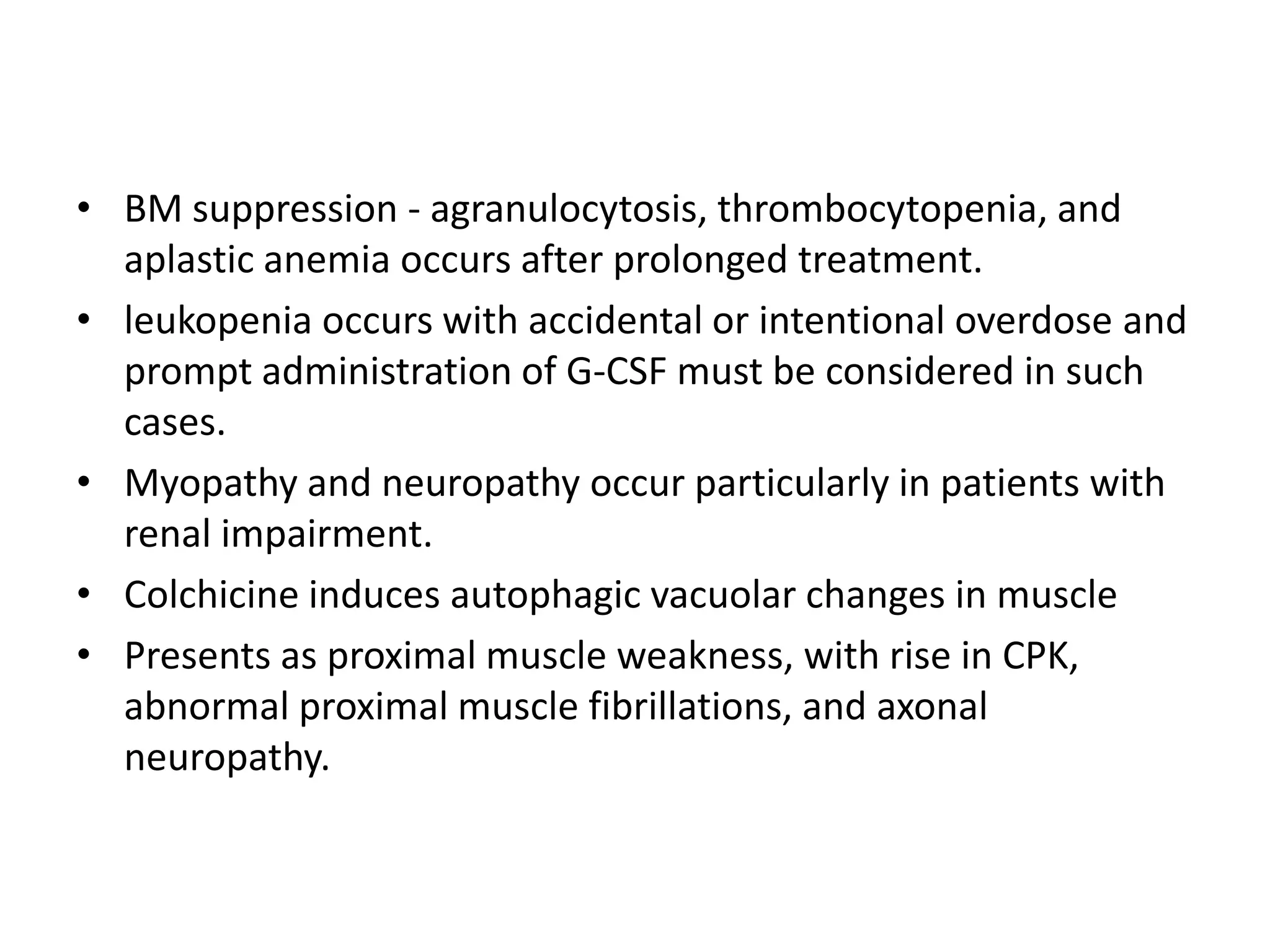 • BM suppression - agranulocytosis, thrombocytopenia, and
aplastic anemia occurs after prolonged treatment.
• leukopenia occurs with accidental or intentional overdose and
prompt administration of G-CSF must be considered in such
cases.
• Myopathy and neuropathy occur particularly in patients with
renal impairment.
• Colchicine induces autophagic vacuolar changes in muscle
• Presents as proximal muscle weakness, with rise in CPK,
abnormal proximal muscle fibrillations, and axonal
neuropathy.

 