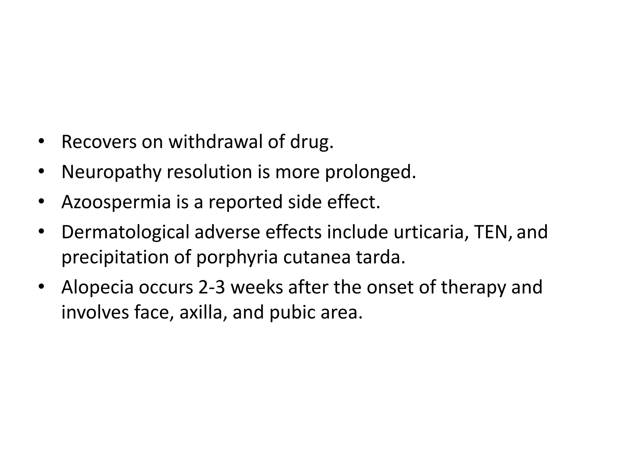 •
•
•
•

Recovers on withdrawal of drug.
Neuropathy resolution is more prolonged.
Azoospermia is a reported side effect.
Dermatological adverse effects include urticaria, TEN, and
precipitation of porphyria cutanea tarda.
• Alopecia occurs 2-3 weeks after the onset of therapy and
involves face, axilla, and pubic area.

 