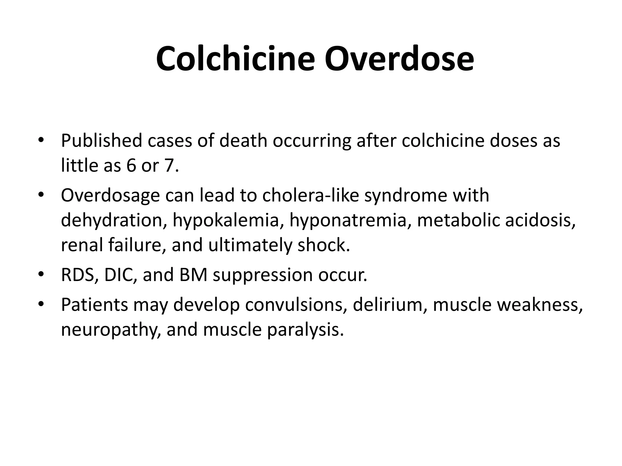 Colchicine Overdose
• Published cases of death occurring after colchicine doses as
little as 6 or 7.
• Overdosage can lead to cholera-like syndrome with
dehydration, hypokalemia, hyponatremia, metabolic acidosis,
renal failure, and ultimately shock.
• RDS, DIC, and BM suppression occur.
• Patients may develop convulsions, delirium, muscle weakness,
neuropathy, and muscle paralysis.

 
