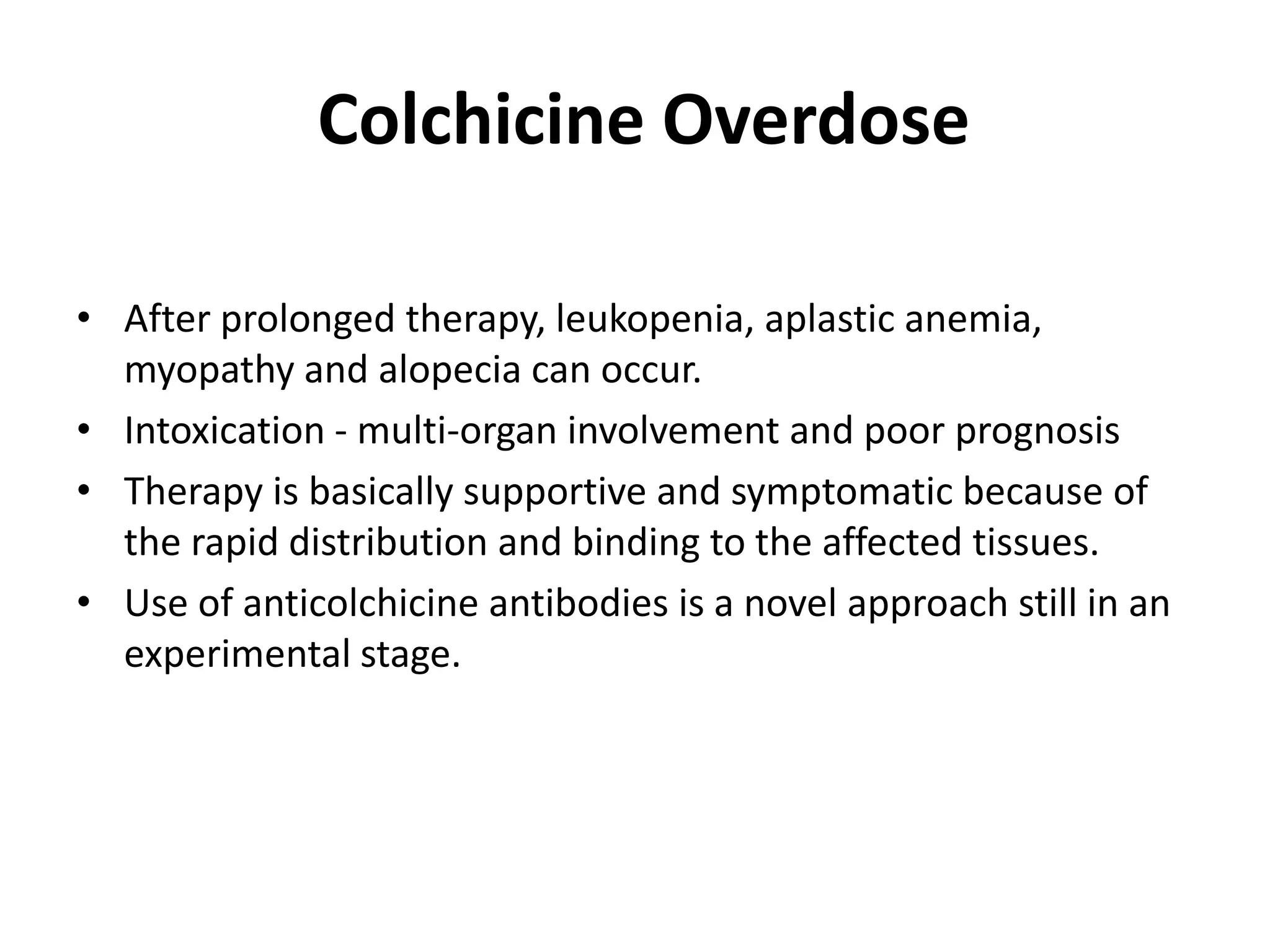 Colchicine Overdose
• After prolonged therapy, leukopenia, aplastic anemia,
myopathy and alopecia can occur.
• Intoxication - multi-organ involvement and poor prognosis
• Therapy is basically supportive and symptomatic because of
the rapid distribution and binding to the affected tissues.
• Use of anticolchicine antibodies is a novel approach still in an
experimental stage.

 