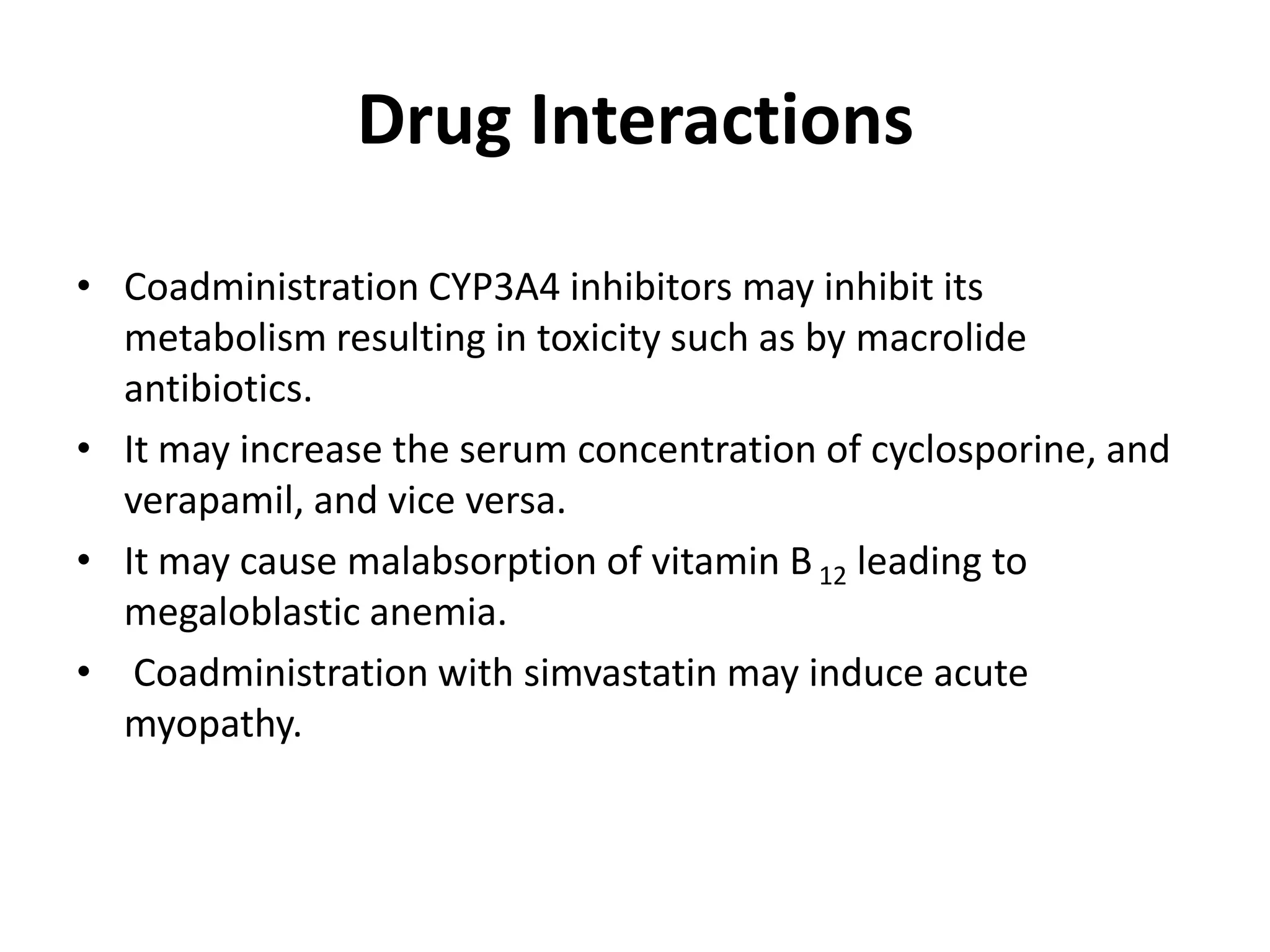 Drug Interactions
• Coadministration CYP3A4 inhibitors may inhibit its
metabolism resulting in toxicity such as by macrolide
antibiotics.
• It may increase the serum concentration of cyclosporine, and
verapamil, and vice versa.
• It may cause malabsorption of vitamin B 12 leading to
megaloblastic anemia.
• Coadministration with simvastatin may induce acute
myopathy.

 