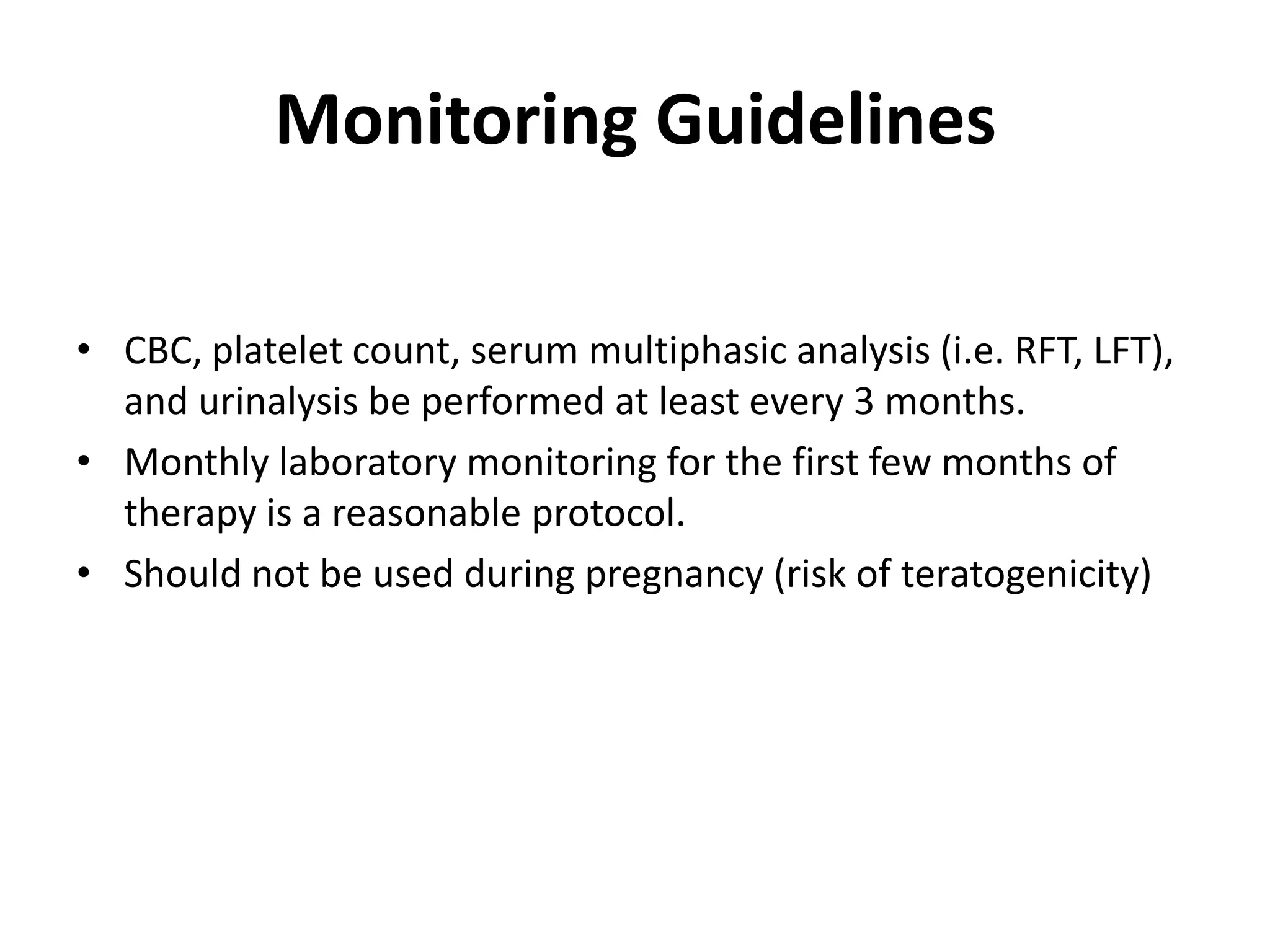 Monitoring Guidelines
• CBC, platelet count, serum multiphasic analysis (i.e. RFT, LFT),
and urinalysis be performed at least every 3 months.
• Monthly laboratory monitoring for the first few months of
therapy is a reasonable protocol.
• Should not be used during pregnancy (risk of teratogenicity)

 