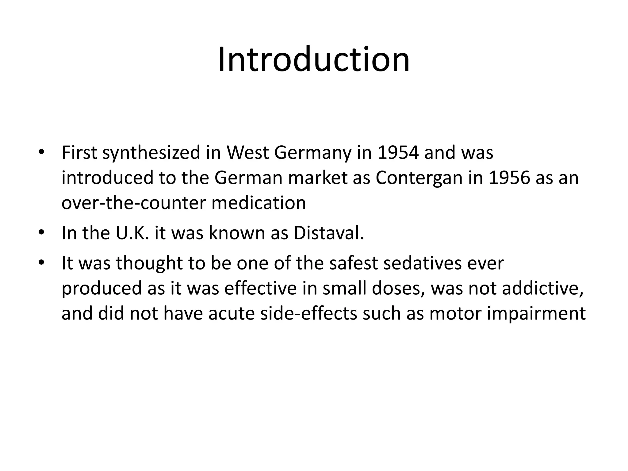 Introduction
• First synthesized in West Germany in 1954 and was
introduced to the German market as Contergan in 1956 as an
over-the-counter medication
• In the U.K. it was known as Distaval.
• It was thought to be one of the safest sedatives ever
produced as it was effective in small doses, was not addictive,
and did not have acute side-effects such as motor impairment

 