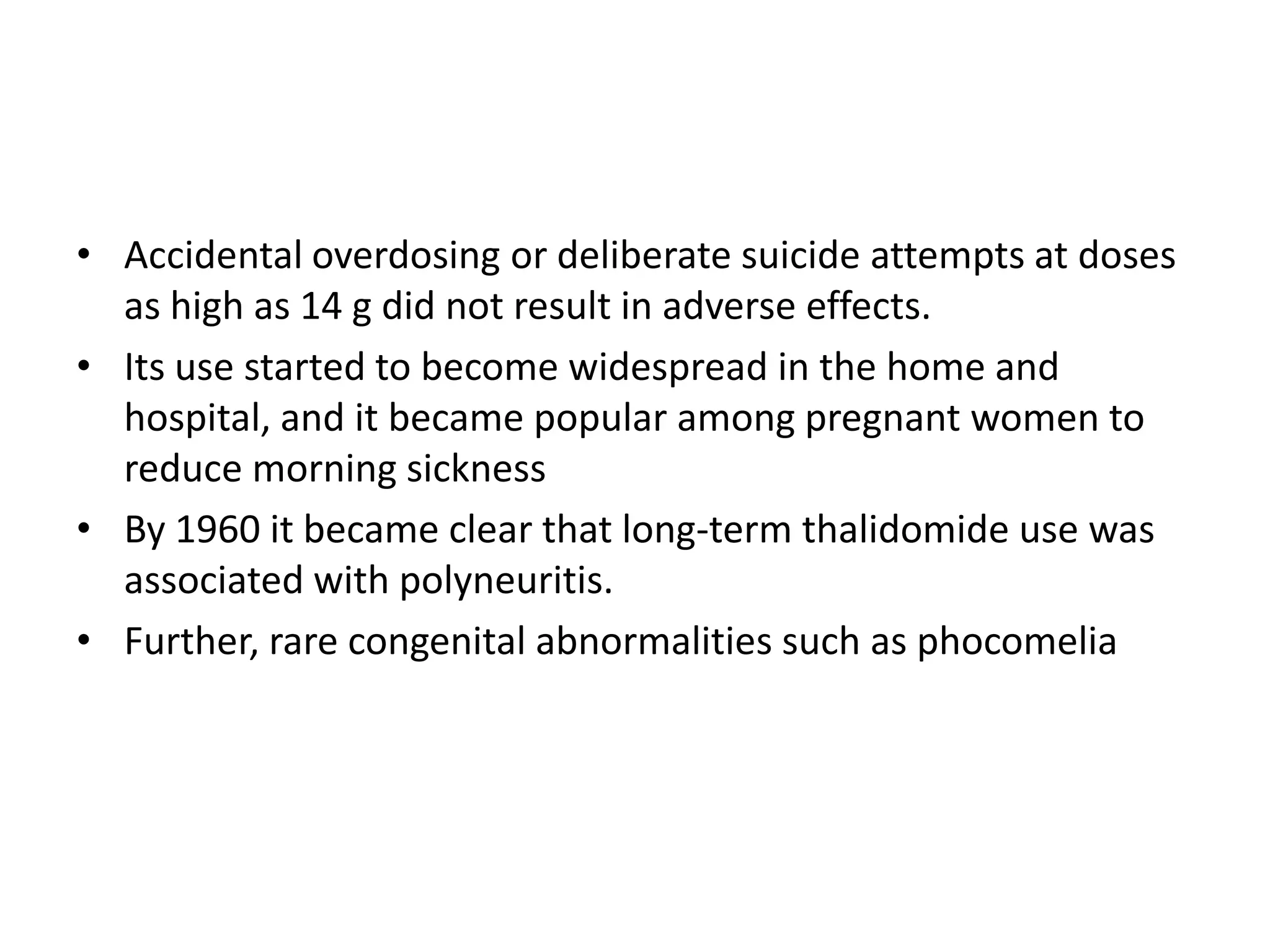 • Accidental overdosing or deliberate suicide attempts at doses
as high as 14 g did not result in adverse effects.
• Its use started to become widespread in the home and
hospital, and it became popular among pregnant women to
reduce morning sickness
• By 1960 it became clear that long-term thalidomide use was
associated with polyneuritis.
• Further, rare congenital abnormalities such as phocomelia

 