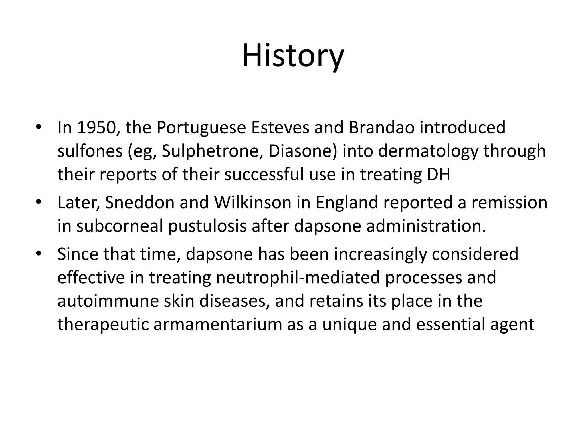 History
• In 1950, the Portuguese Esteves and Brandao introduced
sulfones (eg, Sulphetrone, Diasone) into dermatology through
their reports of their successful use in treating DH
• Later, Sneddon and Wilkinson in England reported a remission
in subcorneal pustulosis after dapsone administration.
• Since that time, dapsone has been increasingly considered
effective in treating neutrophil-mediated processes and
autoimmune skin diseases, and retains its place in the
therapeutic armamentarium as a unique and essential agent

 