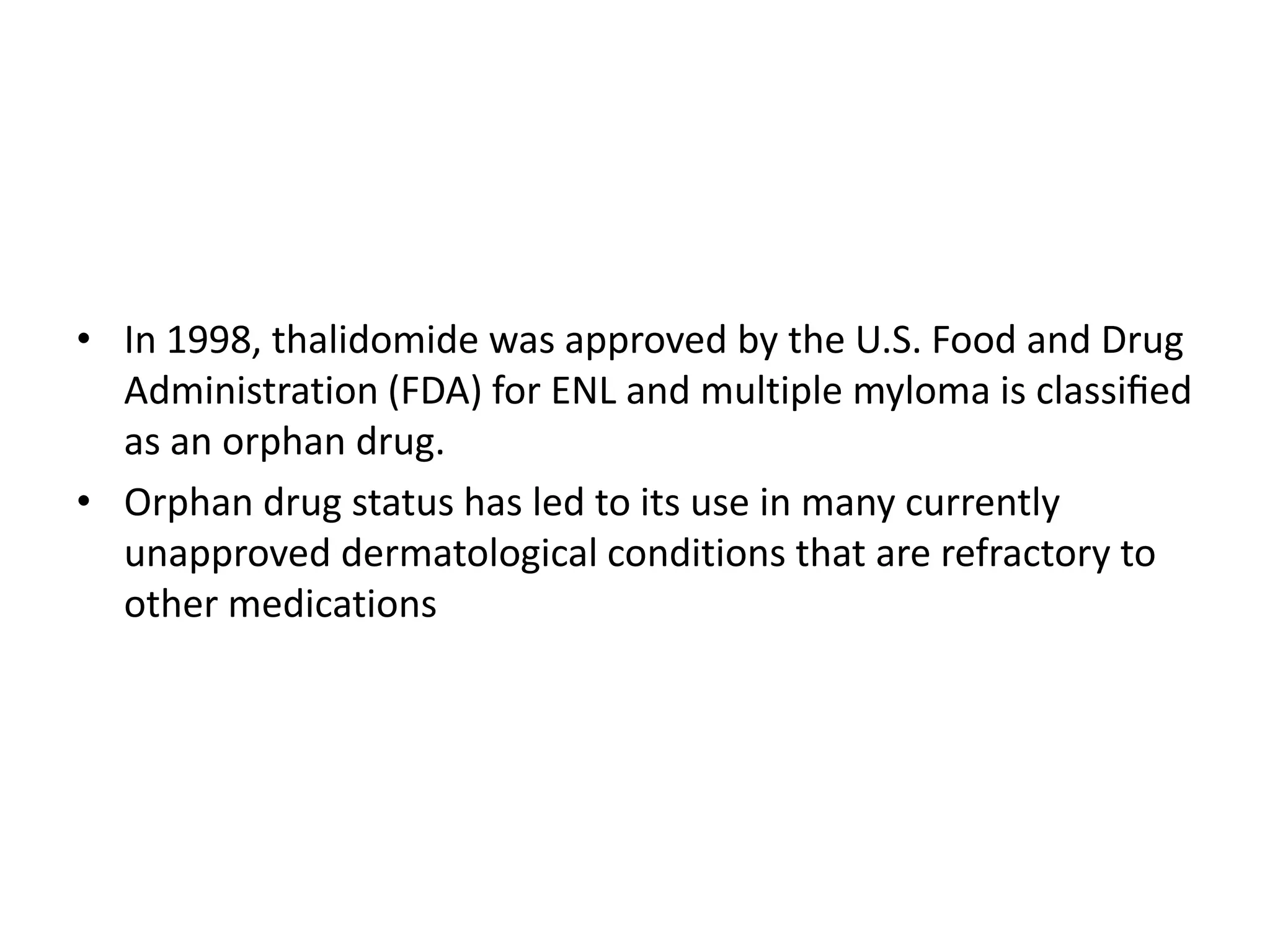 • In 1998, thalidomide was approved by the U.S. Food and Drug
Administration (FDA) for ENL and multiple myloma is classiﬁed
as an orphan drug.
• Orphan drug status has led to its use in many currently
unapproved dermatological conditions that are refractory to
other medications

 