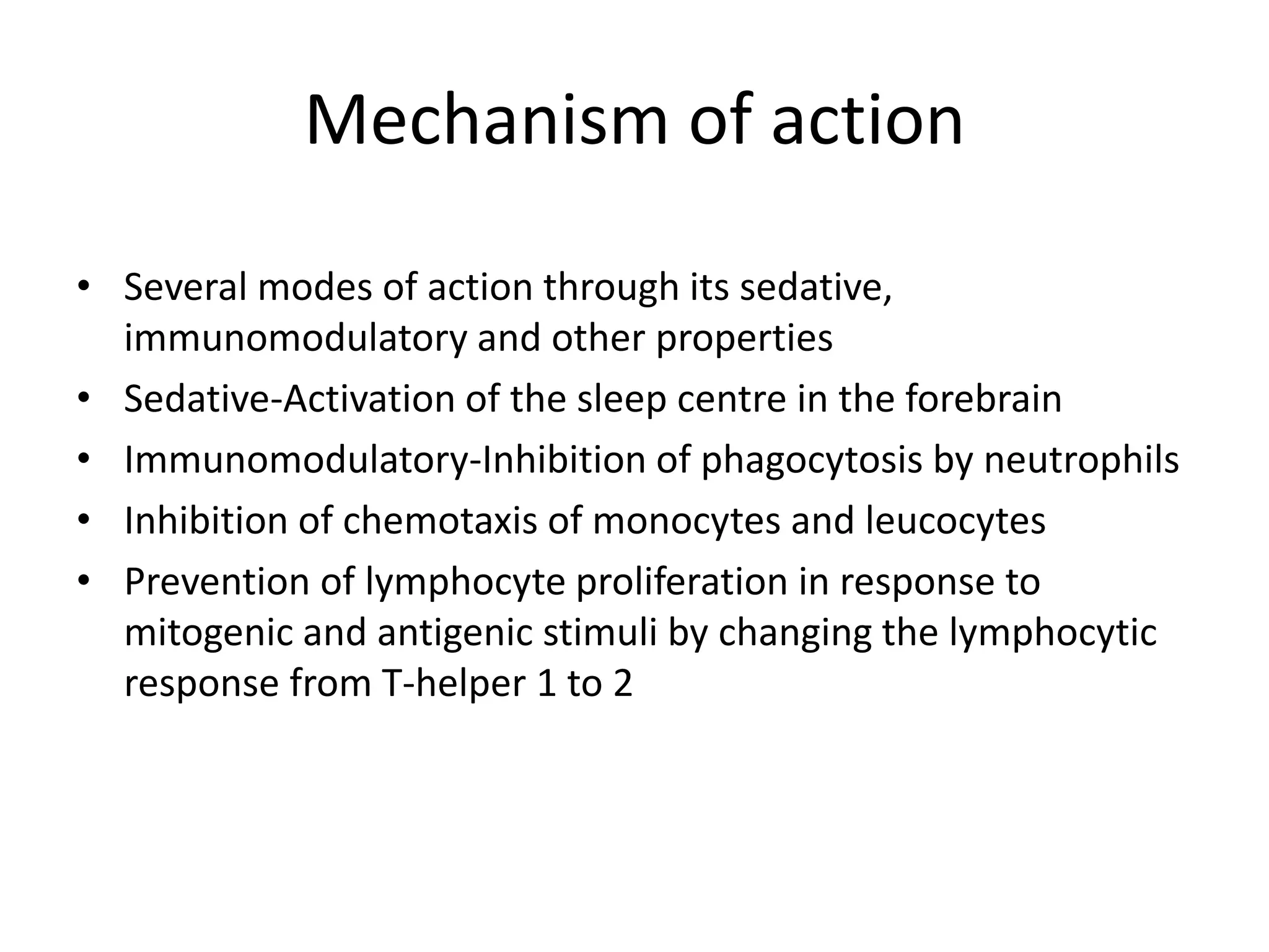 Mechanism of action
• Several modes of action through its sedative,
immunomodulatory and other properties
• Sedative-Activation of the sleep centre in the forebrain
• Immunomodulatory-Inhibition of phagocytosis by neutrophils
• Inhibition of chemotaxis of monocytes and leucocytes
• Prevention of lymphocyte proliferation in response to
mitogenic and antigenic stimuli by changing the lymphocytic
response from T-helper 1 to 2

 