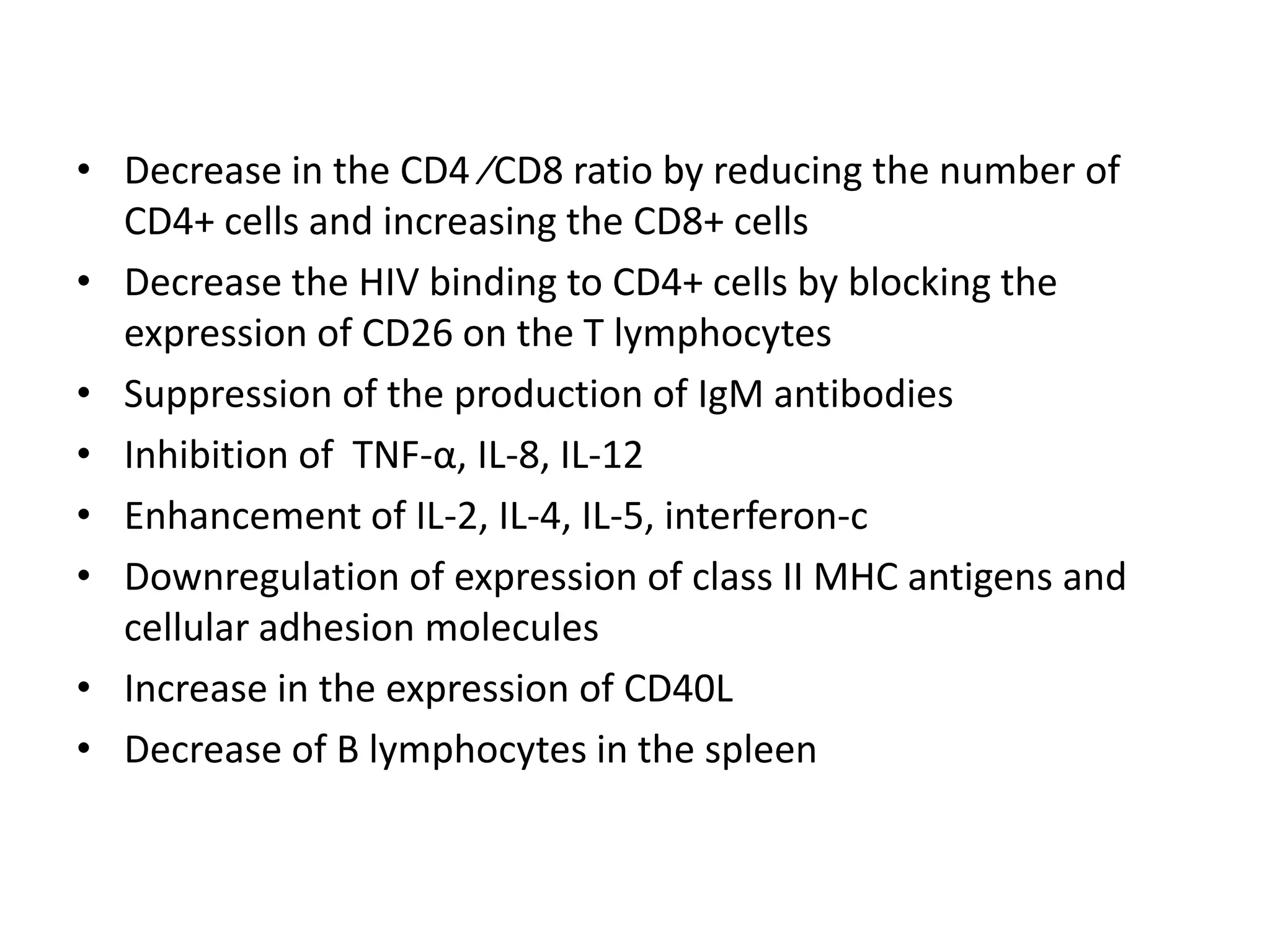 • Decrease in the CD4 ⁄CD8 ratio by reducing the number of
CD4+ cells and increasing the CD8+ cells
• Decrease the HIV binding to CD4+ cells by blocking the
expression of CD26 on the T lymphocytes
• Suppression of the production of IgM antibodies
• Inhibition of TNF-α, IL-8, IL-12
• Enhancement of IL-2, IL-4, IL-5, interferon-c
• Downregulation of expression of class II MHC antigens and
cellular adhesion molecules
• Increase in the expression of CD40L
• Decrease of B lymphocytes in the spleen

 