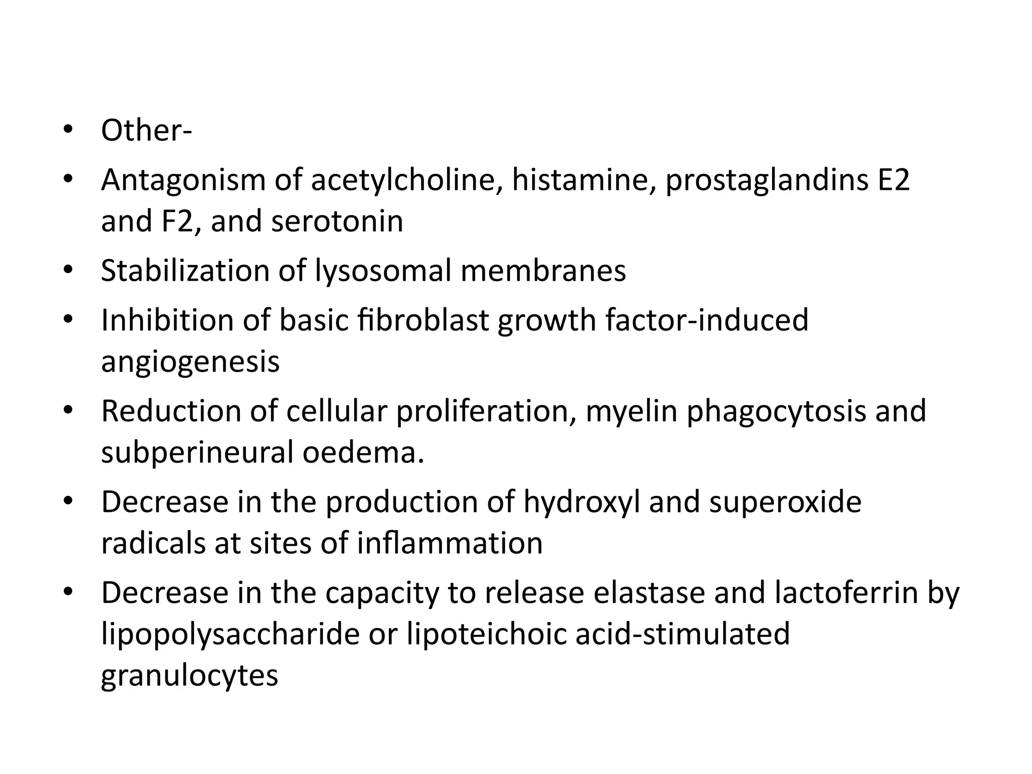 • Other• Antagonism of acetylcholine, histamine, prostaglandins E2
and F2, and serotonin
• Stabilization of lysosomal membranes
• Inhibition of basic ﬁbroblast growth factor-induced
angiogenesis
• Reduction of cellular proliferation, myelin phagocytosis and
subperineural oedema.
• Decrease in the production of hydroxyl and superoxide
radicals at sites of inﬂammation
• Decrease in the capacity to release elastase and lactoferrin by
lipopolysaccharide or lipoteichoic acid-stimulated
granulocytes

 