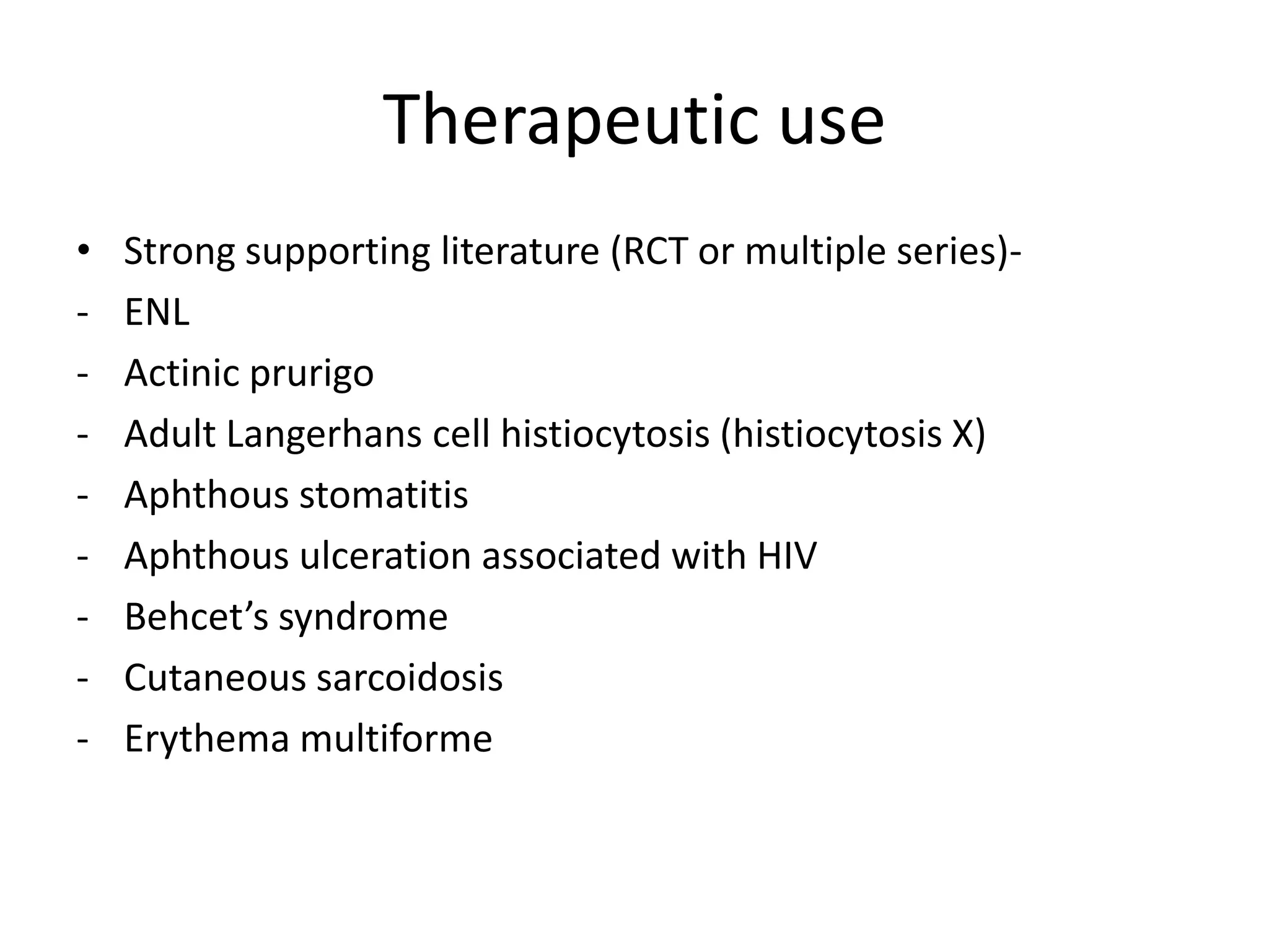 Therapeutic use
•
-

Strong supporting literature (RCT or multiple series)ENL
Actinic prurigo
Adult Langerhans cell histiocytosis (histiocytosis X)
Aphthous stomatitis
Aphthous ulceration associated with HIV
Behcet’s syndrome
Cutaneous sarcoidosis
Erythema multiforme

 