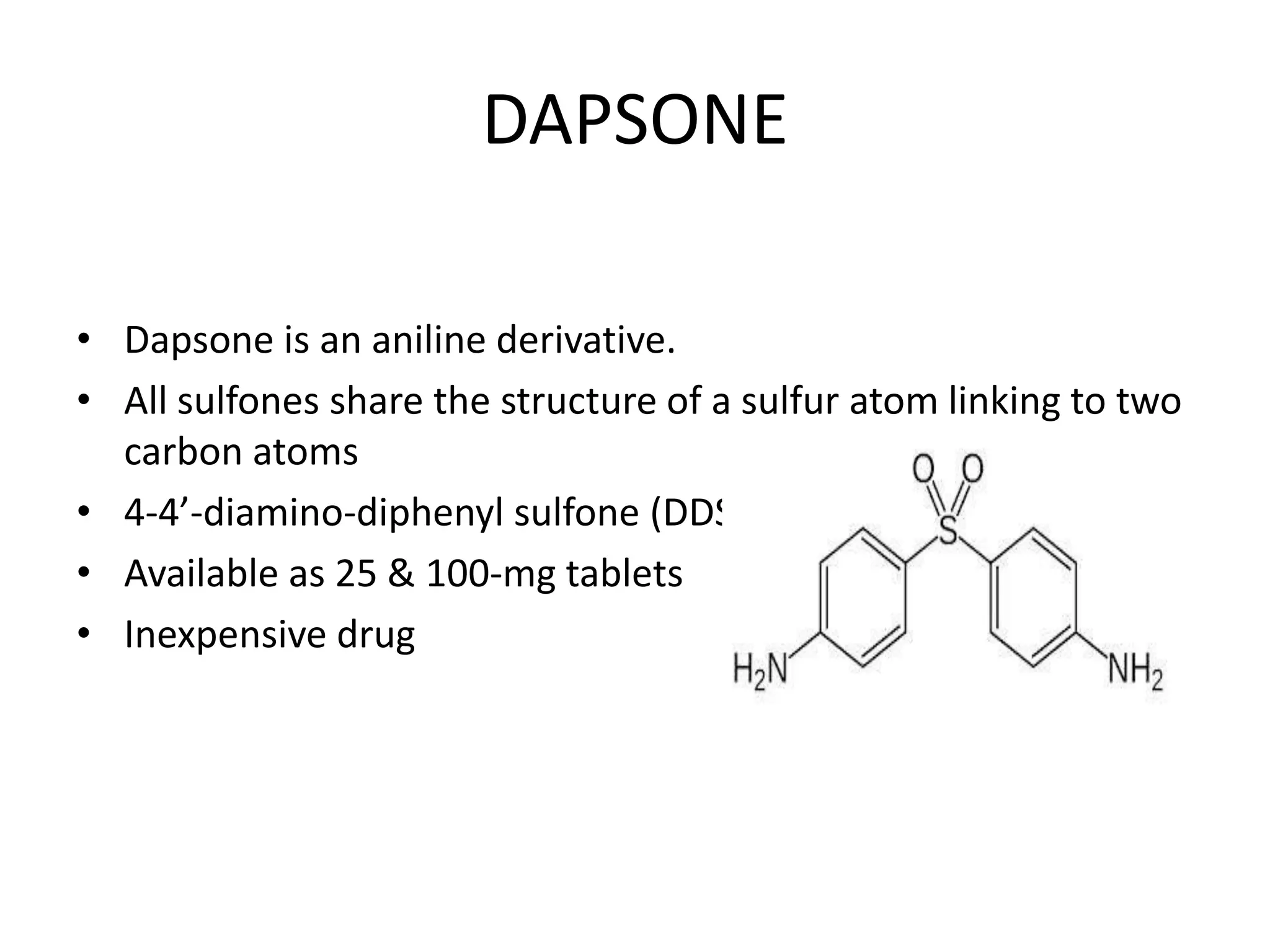 DAPSONE
• Dapsone is an aniline derivative.
• All sulfones share the structure of a sulfur atom linking to two
carbon atoms
• 4-4’-diamino-diphenyl sulfone (DDS)
• Available as 25 & 100-mg tablets
• Inexpensive drug

 