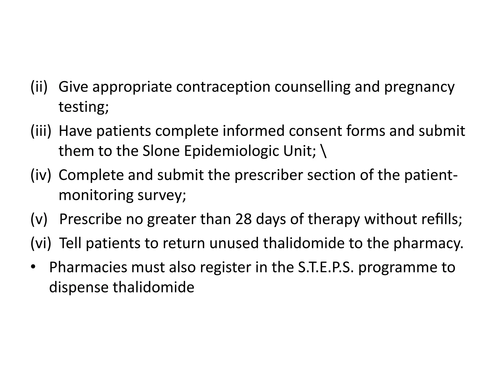 (ii) Give appropriate contraception counselling and pregnancy
testing;
(iii) Have patients complete informed consent forms and submit
them to the Slone Epidemiologic Unit; 
(iv) Complete and submit the prescriber section of the patientmonitoring survey;
(v) Prescribe no greater than 28 days of therapy without reﬁlls;
(vi) Tell patients to return unused thalidomide to the pharmacy.
• Pharmacies must also register in the S.T.E.P.S. programme to
dispense thalidomide

 