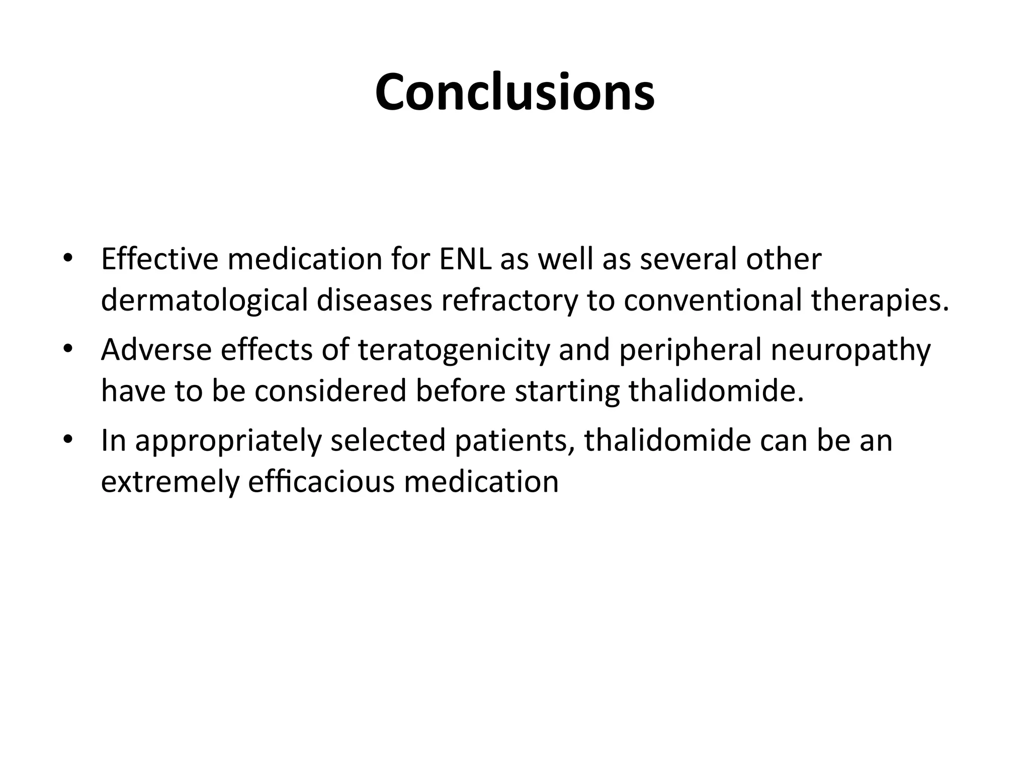 Conclusions
• Effective medication for ENL as well as several other
dermatological diseases refractory to conventional therapies.
• Adverse effects of teratogenicity and peripheral neuropathy
have to be considered before starting thalidomide.
• In appropriately selected patients, thalidomide can be an
extremely efﬁcacious medication

 