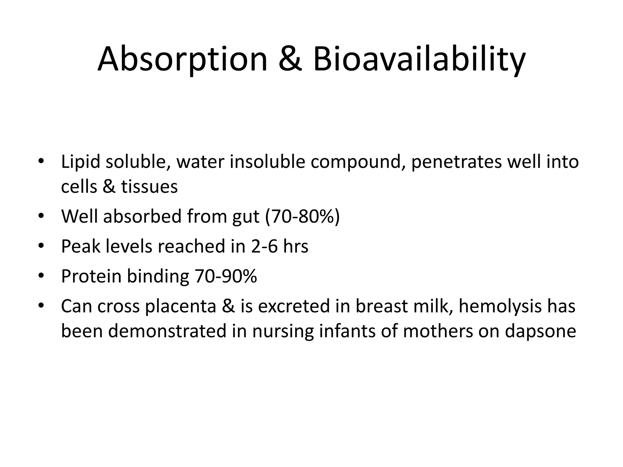 Absorption & Bioavailability
• Lipid soluble, water insoluble compound, penetrates well into
cells & tissues
• Well absorbed from gut (70-80%)
• Peak levels reached in 2-6 hrs
• Protein binding 70-90%
• Can cross placenta & is excreted in breast milk, hemolysis has
been demonstrated in nursing infants of mothers on dapsone

 