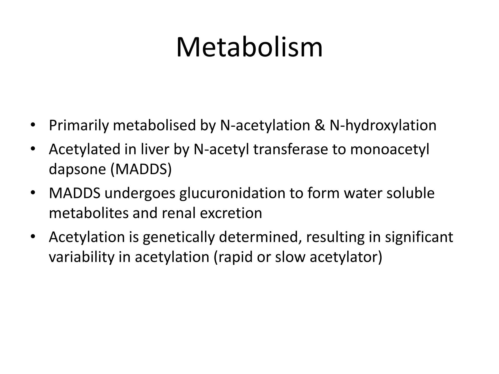 Metabolism
• Primarily metabolised by N-acetylation & N-hydroxylation
• Acetylated in liver by N-acetyl transferase to monoacetyl
dapsone (MADDS)
• MADDS undergoes glucuronidation to form water soluble
metabolites and renal excretion
• Acetylation is genetically determined, resulting in significant
variability in acetylation (rapid or slow acetylator)

 