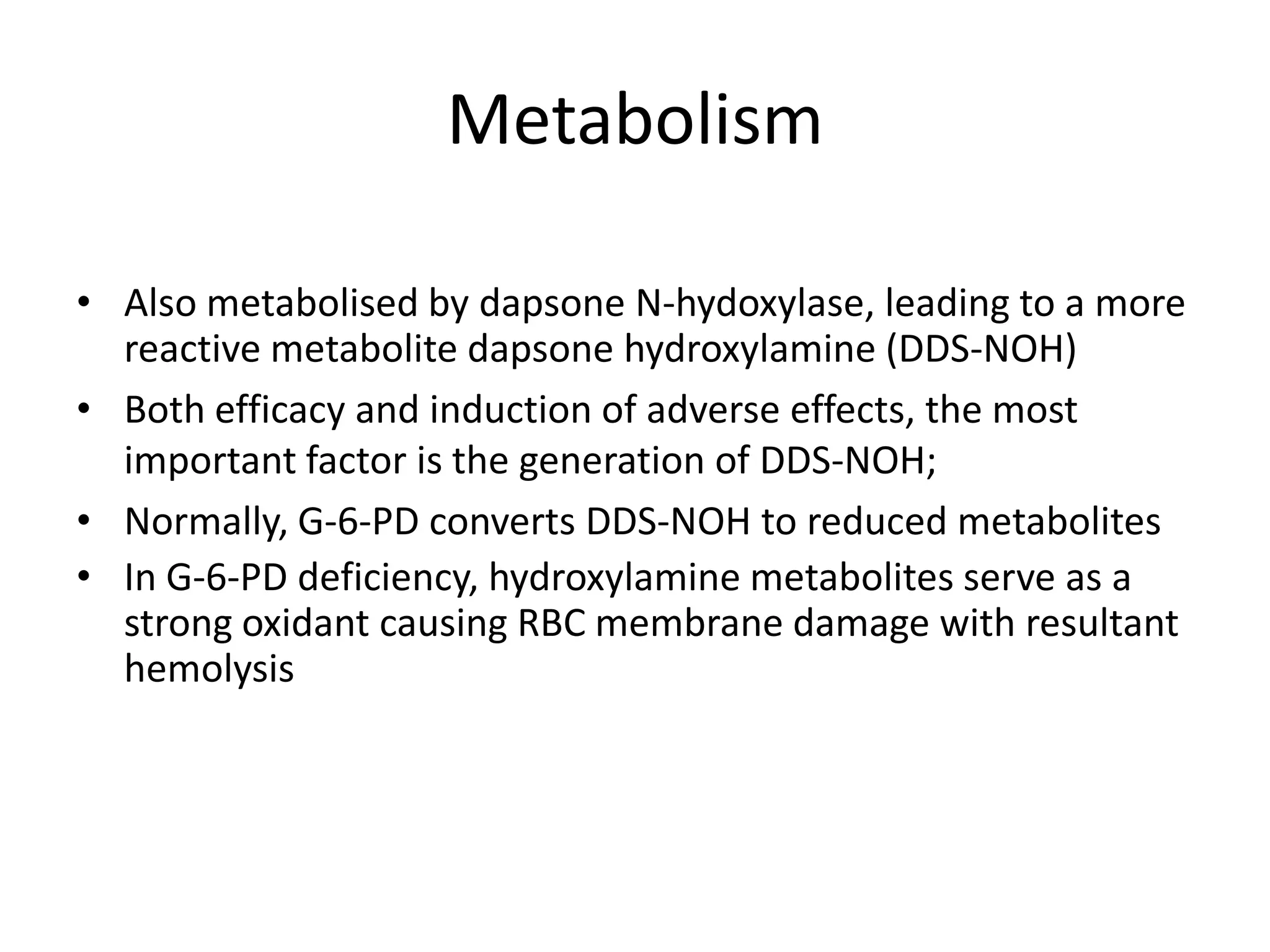 Metabolism
• Also metabolised by dapsone N-hydoxylase, leading to a more
reactive metabolite dapsone hydroxylamine (DDS-NOH)
• Both efficacy and induction of adverse effects, the most
important factor is the generation of DDS-NOH;
• Normally, G-6-PD converts DDS-NOH to reduced metabolites
• In G-6-PD deficiency, hydroxylamine metabolites serve as a
strong oxidant causing RBC membrane damage with resultant
hemolysis

 