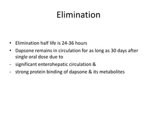 Elimination
• Elimination half life is 24-36 hours
• Dapsone remains in circulation for as long as 30 days after
single oral dose due to
- significant enterohepatic circulation &
- strong protein binding of dapsone & its metabolites

 