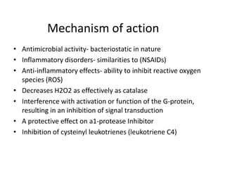 Mechanism of action
• Antimicrobial activity- bacteriostatic in nature
• Inflammatory disorders- similarities to (NSAIDs)
• Anti-inflammatory effects- ability to inhibit reactive oxygen
species (ROS)
• Decreases H2O2 as effectively as catalase
• Interference with activation or function of the G-protein,
resulting in an inhibition of signal transduction
• A protective effect on a1-protease Inhibitor
• Inhibition of cysteinyl leukotrienes (leukotriene C4)

 