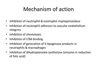 Mechanism of action
• Inhibition of neutrophil & eosinophil myeloperoxidase
• Inhibition of neutrophil adhesion to vascular endothelium
integrins
• Inhibition of chemotaxis
• Inhibition of LTB4 binding
• Inhibition of generation of 5-lipogenase products in
neutrophils & macrophages
• Inhibition of dihydropteroate synthetase (enzyme in reduction
of folic acid)

 