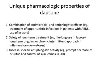 Unique pharmacologic properties of
dapsone
1. Combination of antimicrobial and antiphlogistic effects (eg,
treatment of opportunistic infections in patients with AIIDS,
use of in acne)
2. Safety of long-term treatment (eg, life-long use in leprosy,
long-term ongoing or chronic intermittent approach in
inflammatory dermatoses)
3. Disease-specific antiphlogistic activity (eg, prompt decrease of
pruritus and control of skin lesions in DH)

 