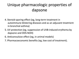 Unique pharmacologic properties of
dapsone
4. Steroid-sparing effect (eg, long-term treatment in
autoimmune blistering diseases and as an adjuvant treatment
in bronchial asthma)
5. UV protection (eg, suppression of UVB-induced erythema by
dapsone and DDS-NOH)
6. Anticonvulsive effect (eg, in animal models)
7. Pharmacoeconomic benefits (eg, low cost of treatment).

 