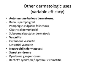 Other dermatologic uses
(variable efficacy)
•
•
•
-

Autoimmune bullous dermatoses:
Bullous pemphigoid
Pemphigus vulgaris/ foliaceous
Cicatricial pemphigoid
Subcorneal pustular dermatosis
Vasculitis:
Cutaneous vasculitis
Urticarial vasculitis
Neutrophilic dermatoses:
Sweet syndrome
Pyoderma gangrenosum
Bechet’s syndrome/ aphthous stomatitis

 