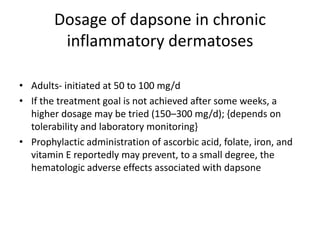 Dosage of dapsone in chronic
inflammatory dermatoses
• Adults- initiated at 50 to 100 mg/d
• If the treatment goal is not achieved after some weeks, a
higher dosage may be tried (150–300 mg/d); {depends on
tolerability and laboratory monitoring}
• Prophylactic administration of ascorbic acid, folate, iron, and
vitamin E reportedly may prevent, to a small degree, the
hematologic adverse effects associated with dapsone

 
