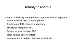 Hemolytic anemia
- Due to N-hydroxy metabolites of dapsone, which are potent
oxidants which lead to hemolysis by:
- Depletion of RBC-reduced glutathione
- Structural changes in RBC
- Splenic sequestration of RBC
• Dose related adverse effect
• More common in G6PD deficient individuals

 