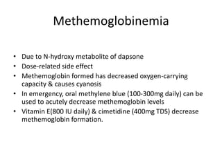 Methemoglobinemia
• Due to N-hydroxy metabolite of dapsone
• Dose-related side effect
• Methemoglobin formed has decreased oxygen-carrying
capacity & causes cyanosis
• In emergency, oral methylene blue (100-300mg daily) can be
used to acutely decrease methemoglobin levels
• Vitamin E(800 IU daily) & cimetidine (400mg TDS) decrease
methemoglobin formation.

 