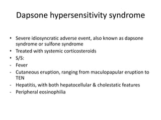 Dapsone hypersensitivity syndrome
• Severe idiosyncratic adverse event, also known as dapsone
syndrome or sulfone syndrome
• Treated with systemic corticosteroids
• S/S:
- Fever
- Cutaneous eruption, ranging from maculopapular eruption to
TEN
- Hepatitis, with both hepatocellular & cholestatic features
- Peripheral eosinophilia

 