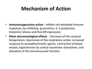 Mechanism of Action
• Immunosuppressive action - inhibits cell-mediated immune
responses, by inhibiting Ig secretion, IL-1 production,
histamine release and HLA-DR expression.
• Other pharmacological effects - Decrease of the corporal
temperature, depression of the respiratory center, increased
response to sympathomimetic agents, contraction of blood
vessels, hypertension by central vasomotor stimulation, and
alteration of the neuromuscular function

 