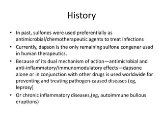 History
• In past, sulfones were used preferentially as
antimicrobial/chemotherapeutic agents to treat infections
• Currently, dapson is the only remaining sulfone congener used
in human therapeutics.
• Because of its dual mechanism of action—antimicrobial and
anti-inflammatory/immunomodulatory effects—dapsone
alone or in conjunction with other drugs is used worldwide for
preventing and treating pathogen-caused diseases (eg,
leprosy)
• Or chronic inflammatory diseases,(eg, autoimmune bullous
eruptions)

 