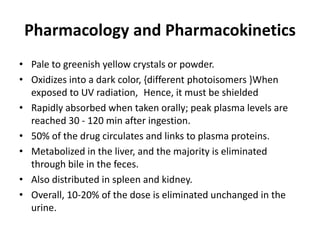 Pharmacology and Pharmacokinetics
• Pale to greenish yellow crystals or powder.
• Oxidizes into a dark color, {different photoisomers }When
exposed to UV radiation, Hence, it must be shielded
• Rapidly absorbed when taken orally; peak plasma levels are
reached 30 - 120 min after ingestion.
• 50% of the drug circulates and links to plasma proteins.
• Metabolized in the liver, and the majority is eliminated
through bile in the feces.
• Also distributed in spleen and kidney.
• Overall, 10-20% of the dose is eliminated unchanged in the
urine.

 