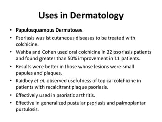 Uses in Dermatology
• Papulosquamous Dermatoses
• Psoriasis was Ist cutaneous diseases to be treated with
colchicine.
• Wahba and Cohen used oral colchicine in 22 psoriasis patients
and found greater than 50% improvement in 11 patients.
• Results were better in those whose lesions were small
papules and plaques.
• Kaidbey et al. observed usefulness of topical colchicine in
patients with recalcitrant plaque psoriasis.
• Effectively used in psoriatic arthritis.
• Effective in generalized pustular psoriasis and palmoplantar
pustulosis.

 