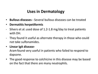 .
Uses in Dermatology
• Bullous diseases - Several bullous diseases can be treated
• Dermatitis herpetiformis
- Silvers et al. used dose of 1.2-1.8 mg/day to treat patients
with DH.
- They found it useful as alternate therapy in those who could
not take sulfonamides.
• Linear IgA diseaseAram found very useful in patients who failed to respond to
dapsone.
• The good response to colchicine in this disease may be based
on the fact that there are many neutrophils.

 