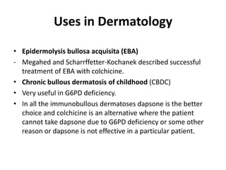 Uses in Dermatology
• Epidermolysis bullosa acquisita (EBA)
- Megahed and Scharrffetter-Kochanek described successful
treatment of EBA with colchicine.
• Chronic bullous dermatosis of childhood (CBDC)
• Very useful in G6PD deficiency.
• In all the immunobullous dermatoses dapsone is the better
choice and colchicine is an alternative where the patient
cannot take dapsone due to G6PD deficiency or some other
reason or dapsone is not effective in a particular patient.

 